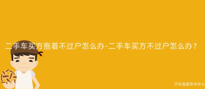 二手车买方拖着不过户怎么办-二手车买方不过户怎么办？