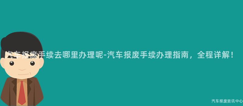 汽车报废手续去哪里办理呢-汽车报废手续办理指南，全程详解！