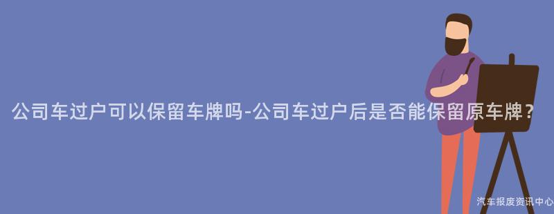 公司车过户可以保留车牌吗-公司车过户后是否能保留原车牌？