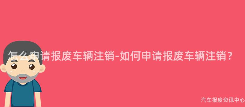 怎么申请报废车辆注销-如何申请报废车辆注销？