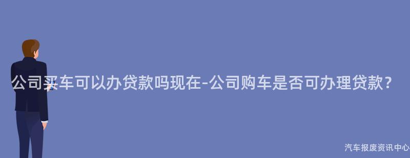 公司买车可以办贷款吗现在-公司购车是否可办理贷款？