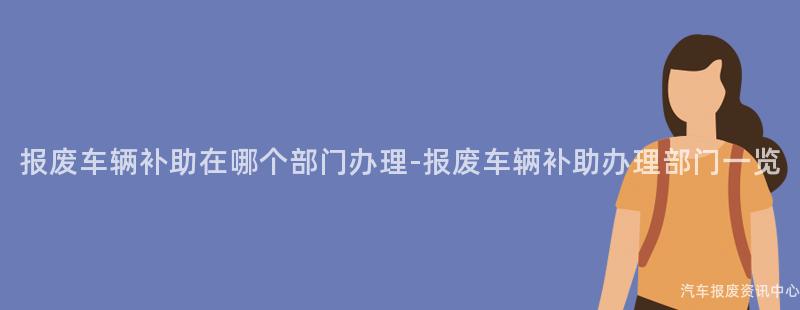 报废车辆补助在哪个部门办理-报废车辆补助办理部门一览