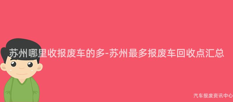 苏州哪里收报废车的多-苏州最多报废车回收点汇总