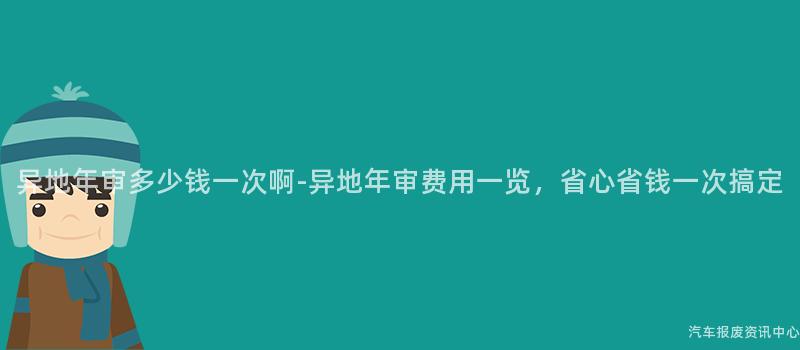 异地年审多少钱一次啊-异地年审费用一览，省心省钱一次搞定