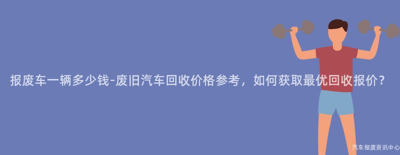 报废车一辆多少钱-废旧汽车回收价格参考，如何获取最优回收报价？