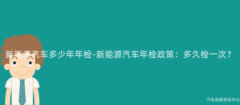 新能源汽车多少年年检-新能源汽车年检政策：多久检一次？