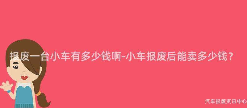 报废一台小车有多少钱啊-小车报废后能卖多少钱？