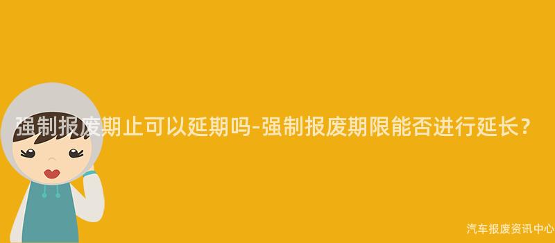 强制报废期止可以延期吗-强制报废期限能否进行延长？