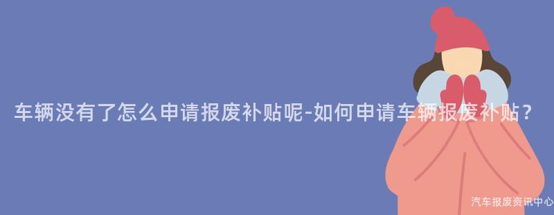 车辆没有了怎么申请报废补贴呢-如何申请车辆报废补贴？