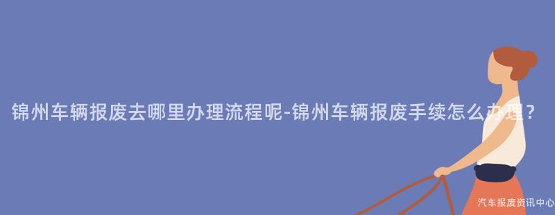 锦州车辆报废去哪里办理流程呢-锦州车辆报废手续怎么办理？