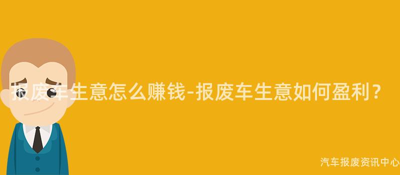 报废车生意怎么赚钱-报废车生意如何盈利？