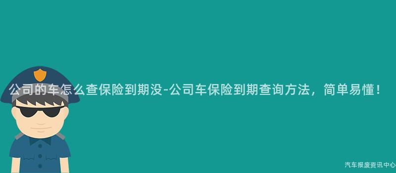 公司的车怎么查保险到期没-公司车保险到期查询方法，简单易懂！