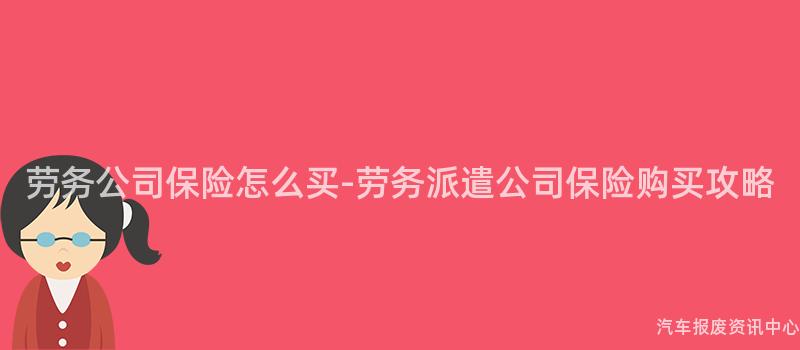 劳务公司保险怎么买-劳务派遣公司保险购买攻略