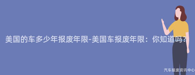 美国的车多少年报废年限-美国车报废年限：你知道吗？