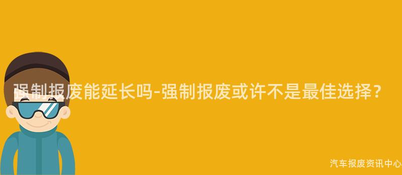 强制报废能延长吗-强制报废或许不是最佳选择？