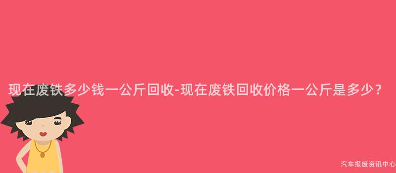 现在废铁多少钱一公斤回收-现在废铁回收价格一公斤是多少？
