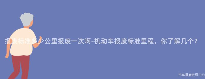报废标准多少公里报废一次啊-机动车报废标准里程，你了解几个？