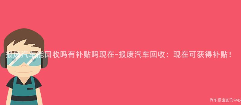 报废汽车能回收吗有补贴吗现在-报废汽车回收：现在可获得补贴！