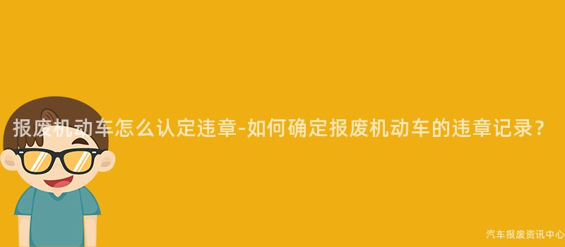 报废机动车怎么认定违章-如何确定报废机动车的违章记录？