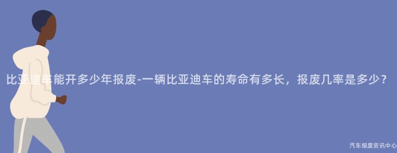 比亚迪车能开多少年报废-一辆比亚迪车的寿命有多长，报废几率是多少？
