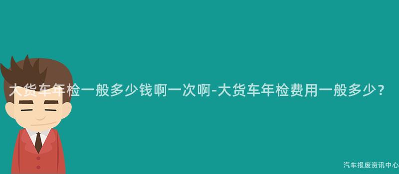 大货车年检一般多少钱啊一次啊-大货车年检费用一般多少？