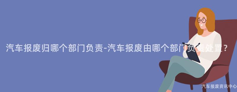 汽车报废归哪个部门负责-汽车报废由哪个部门负责处置？