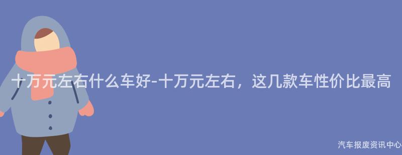 十万元左右什么车好-十万元左右，这几款车性价比最高