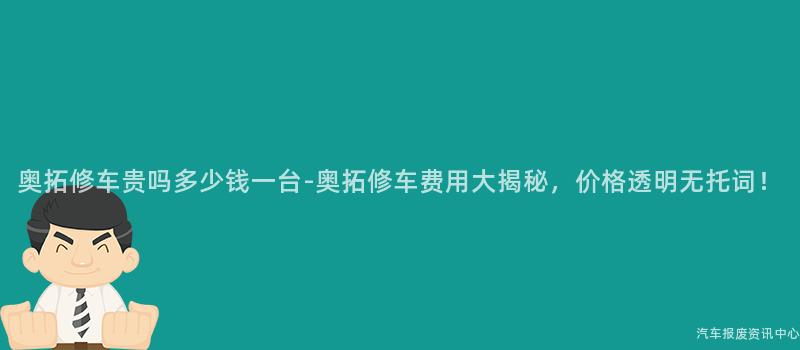 奥拓修车贵吗多少钱一台-奥拓修车费用大揭秘，价格透明无托词！