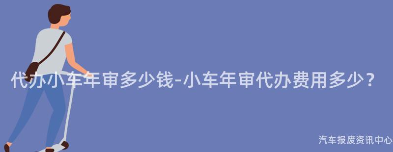 代办小车年审多少钱-小车年审代办费用多少？