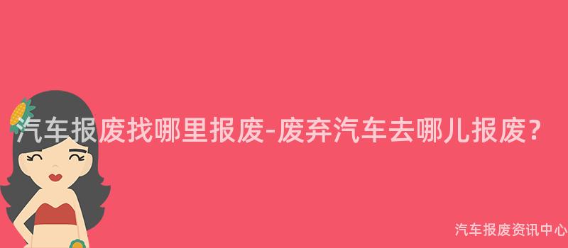 汽车报废找哪里报废-废弃汽车去哪儿报废？