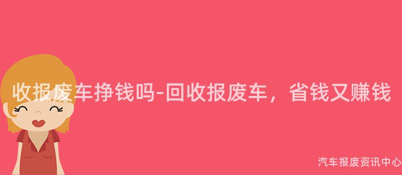 收报废车挣钱吗-回收报废车，省钱又赚钱