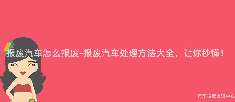 报废汽车怎么报废-报废汽车处理方法大全，让你秒懂！