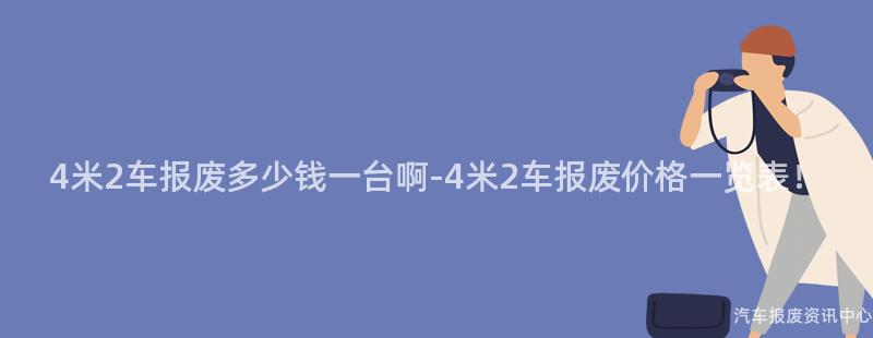 4米2车报废多少钱一台啊-4米2车报废价格一览表！