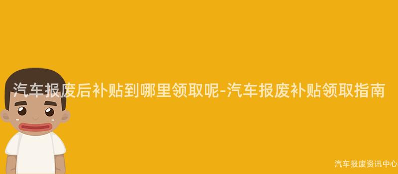 汽车报废后补贴到哪里领取呢-汽车报废补贴领取指南