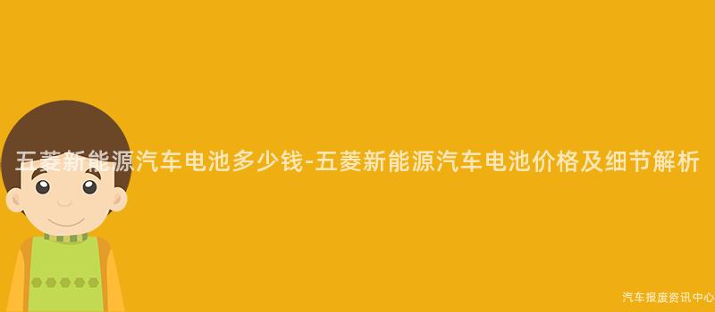 五菱新能源汽车电池多少钱-五菱新能源汽车电池价格及细节解析