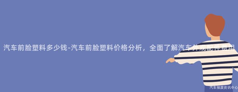 汽车前脸塑料多少钱-汽车前脸塑料价格分析，全面了解汽车外观配件费用