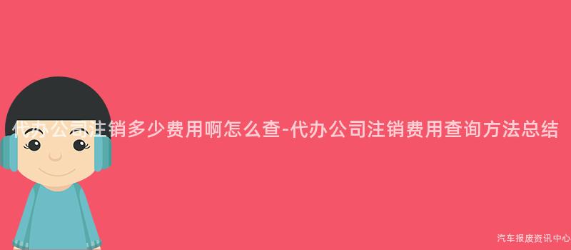 代办公司注销多少费用啊怎么查-代办公司注销费用查询方法总结