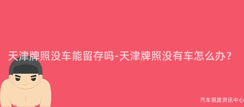 天津牌照没车能留存吗-天津牌照没有车怎么办？