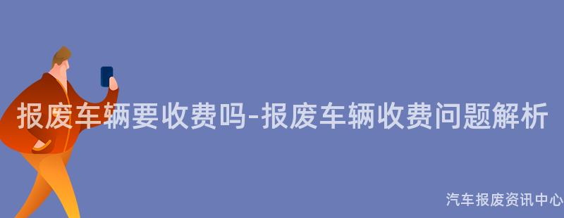 报废车辆要收费吗-报废车辆收费问题解析