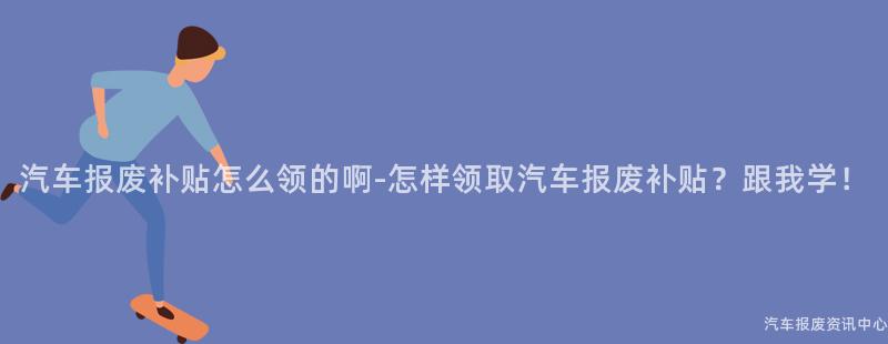 汽车报废补贴怎么领的啊-怎样领取汽车报废补贴？跟我学！