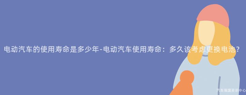 电动汽车的使用寿命是多少年-电动汽车使用寿命：多久该考虑更换电池？
