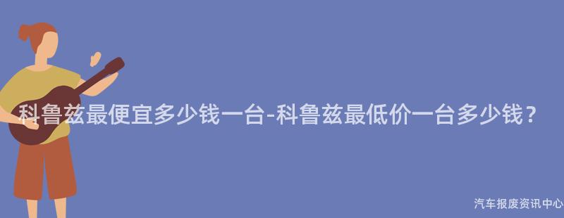 科鲁兹最便宜多少钱一台-科鲁兹最低价一台多少钱？