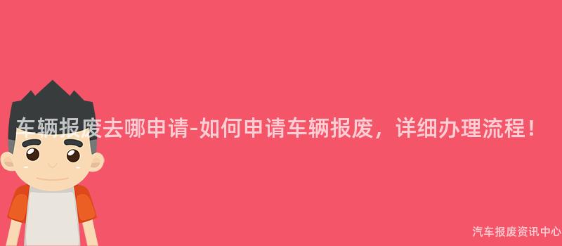 车辆报废去哪申请-如何申请车辆报废，详细办理流程！