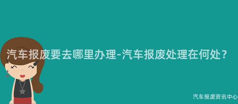 汽车报废要去哪里办理-汽车报废处理在何处？