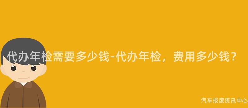 代办年检需要多少钱-代办年检，费用多少钱？