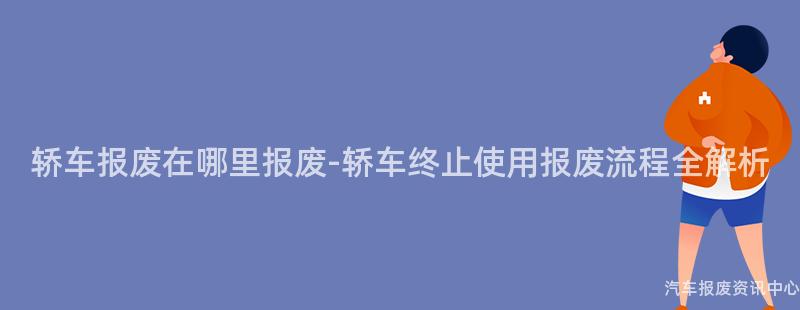 轿车报废在哪里报废-轿车终止使用报废流程全解析