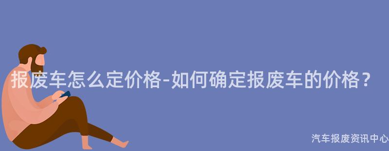 报废车怎么定价格-如何确定报废车的价格？
