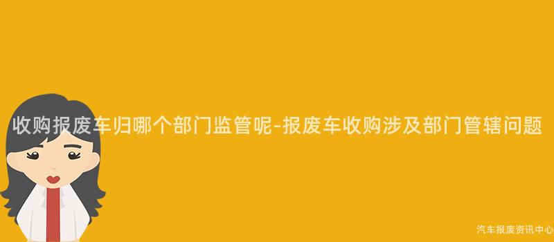 收购报废车归哪个部门监管呢-报废车收购涉及部门管辖问题