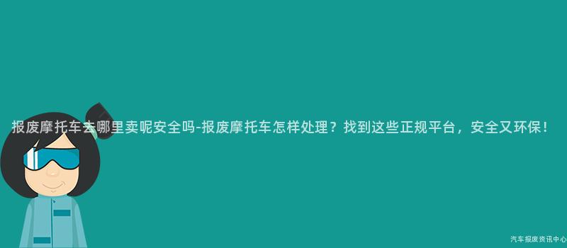 报废摩托车去哪里卖呢安全吗-报废摩托车怎样处理？找到这些正规平台，安全又环保！