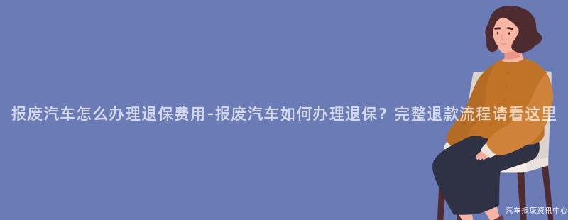 报废汽车怎么办理退保费用-报废汽车如何办理退保？完整退款流程请看这里